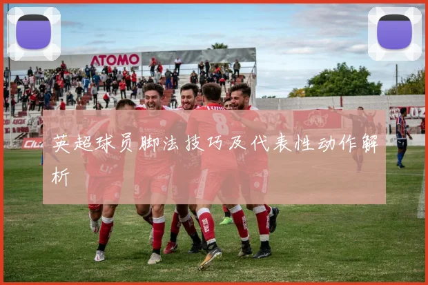 英超球员脚法技巧及代表性动作解析