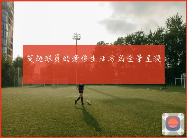 英超球员的奢侈生活方式全景呈现