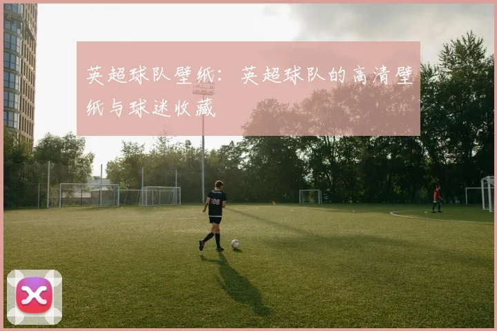 英超球队壁纸：英超球队的高清壁纸与球迷收藏
