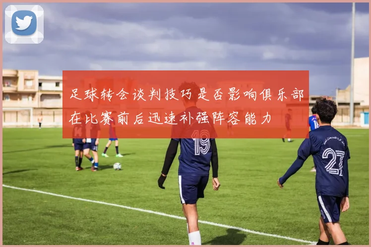 足球转会谈判技巧是否影响俱乐部在比赛前后迅速补强阵容能力